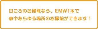 日ごろのお掃除なら、EMW1本で家中あらゆる場所のお掃除ができます！