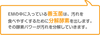 EMの中に入っている善玉菌は、汚れを食べやすくするために分解酵素を出します。その酵素パワーが汚れを分解していきます。