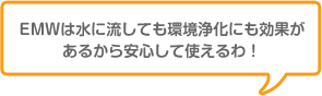 EMWは水に流しても環境浄化にも効果があるから安心して使えるわ!