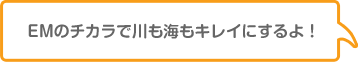 EMのチカラで川も海もキレイにするよ！